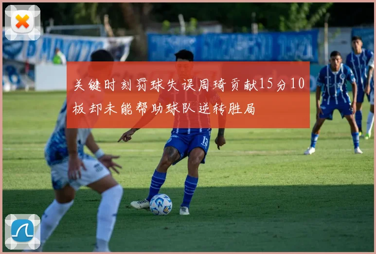 关键时刻罚球失误周琦贡献15分10板却未能帮助球队逆转胜局