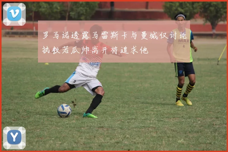 罗马诺透露马雷斯卡与曼城仅讨论执教若瓜帅离开将追求他