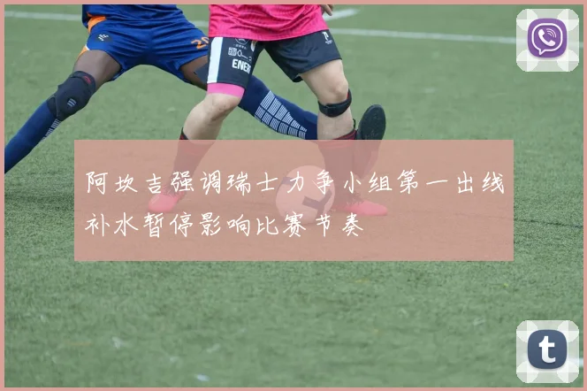 阿坎吉强调瑞士力争小组第一出线补水暂停影响比赛节奏