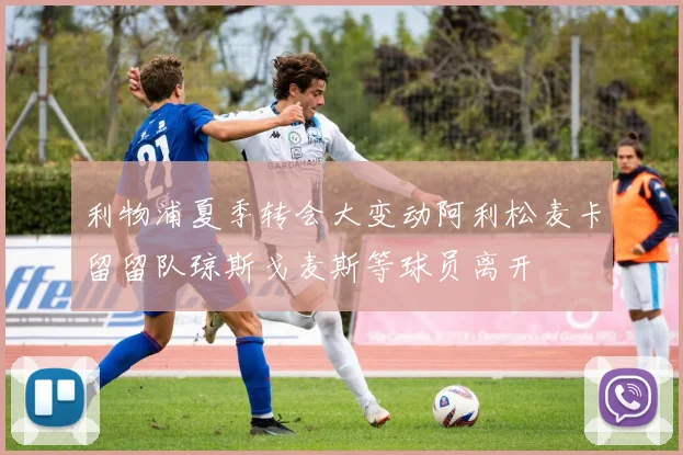 利物浦夏季转会大变动阿利松麦卡留留队琼斯戈麦斯等球员离开