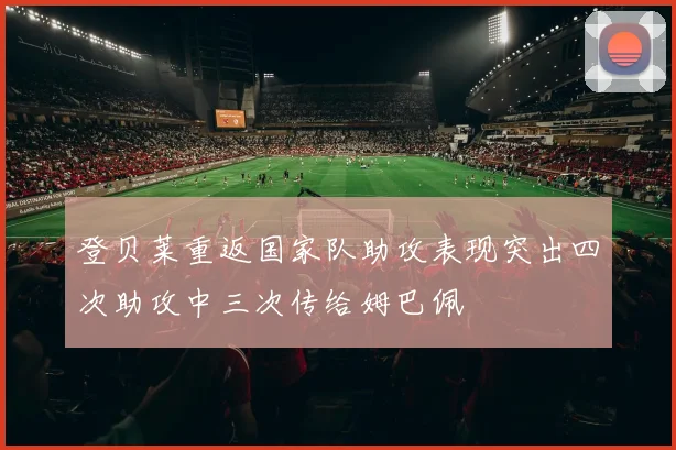 登贝莱重返国家队助攻表现突出四次助攻中三次传给姆巴佩