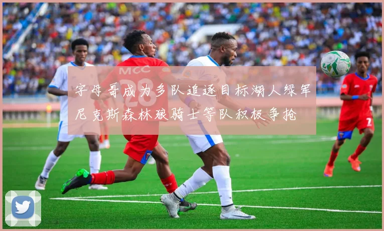 字母哥成为多队追逐目标湖人绿军尼克斯森林狼骑士等队积极争抢