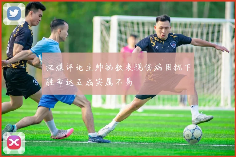 拓媒评论主帅执教表现伤病困扰下胜率达五成实属不易