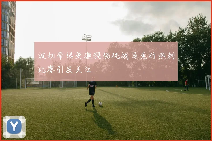 波切蒂诺受邀现场观战马竞对热刺比赛引发关注