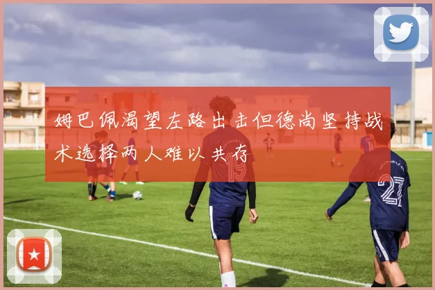 姆巴佩渴望左路出击但德尚坚持战术选择两人难以共存
