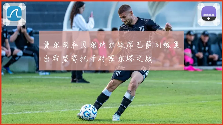 费尔明和贝尔纳尔缺席巴萨训练复出希望寄托于对塞尔塔之战