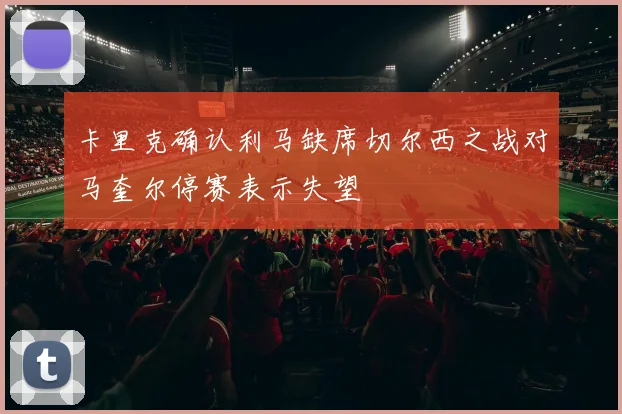 卡里克确认利马缺席切尔西之战对马奎尔停赛表示失望