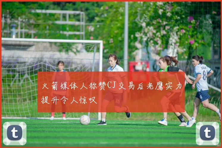 火箭媒体人称赞CJ交易后老鹰实力提升令人惊叹