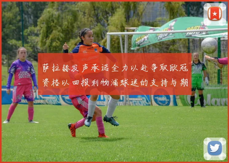 萨拉赫发声承诺全力以赴争取欧冠资格以回报利物浦球迷的支持与期待