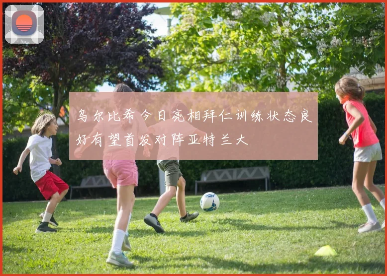 乌尔比希今日亮相拜仁训练状态良好有望首发对阵亚特兰大
