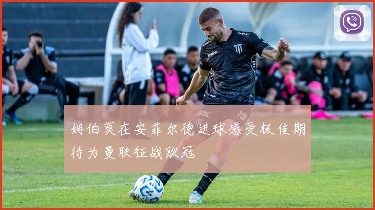 姆伯莫在安菲尔德进球感受极佳期待为曼联征战欧冠