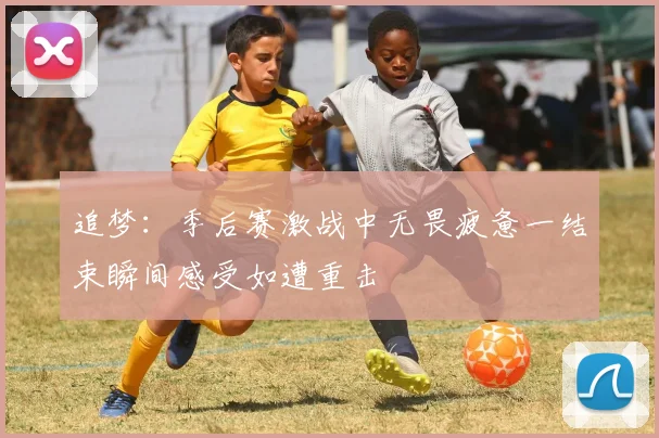追梦：季后赛激战中无畏疲惫一结束瞬间感受如遭重击