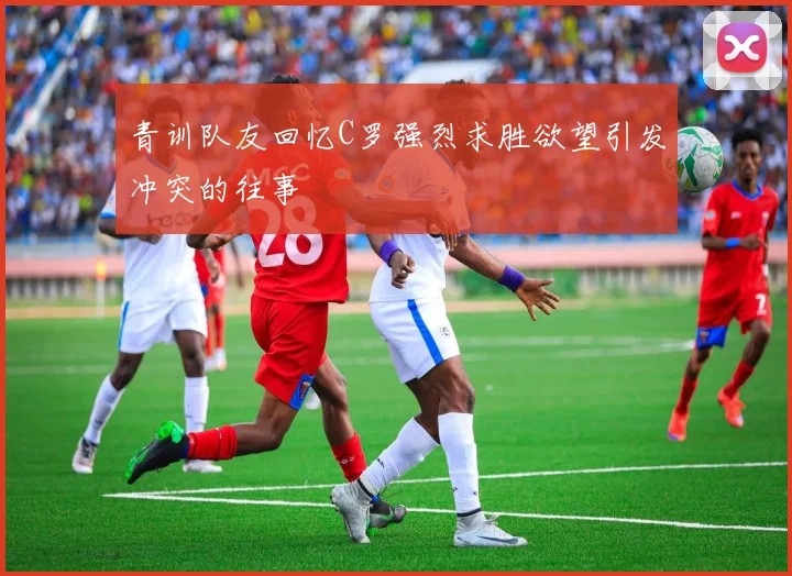 青训队友回忆C罗强烈求胜欲望引发冲突的往事